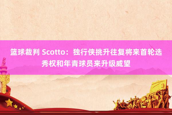 篮球裁判 Scotto：独行侠挑升往复将来首轮选秀权和年青球员来升级威望