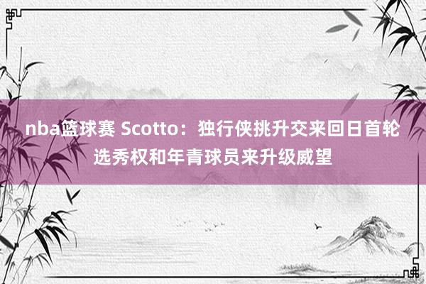 nba篮球赛 Scotto：独行侠挑升交来回日首轮选秀权和年青球员来升级威望