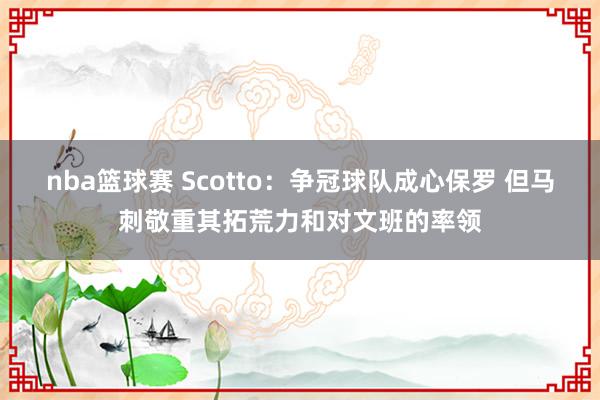 nba篮球赛 Scotto：争冠球队成心保罗 但马刺敬重其拓荒力和对文班的率领