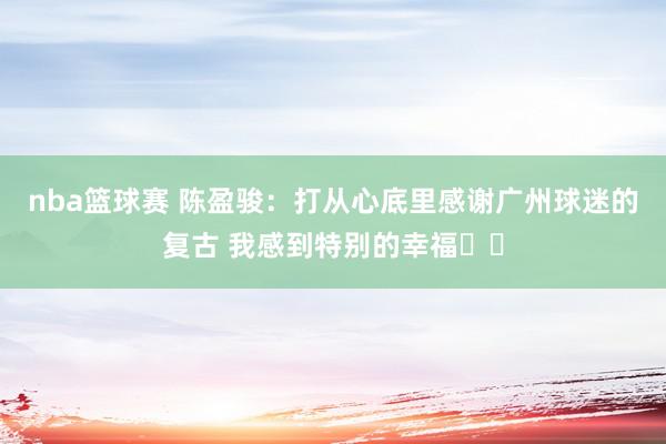 nba篮球赛 陈盈骏：打从心底里感谢广州球迷的复古 我感到特别的幸福❤️