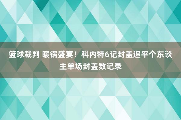 篮球裁判 暖锅盛宴！科内特6记封盖追平个东谈主单场封盖数记录