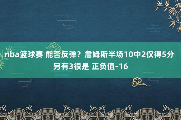 nba篮球赛 能否反弹？詹姆斯半场10中2仅得5分 另有3很是 正负值-16