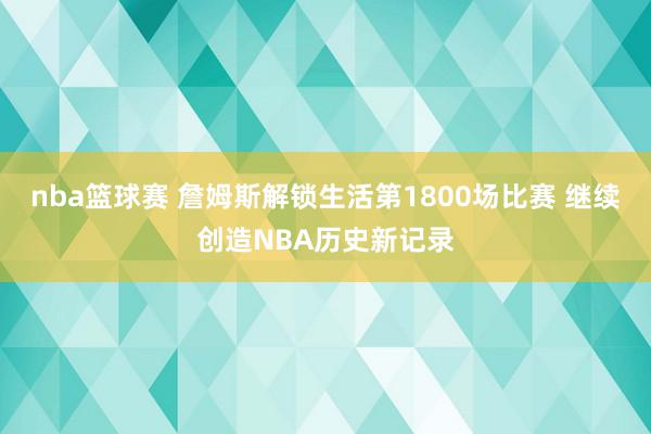 nba篮球赛 詹姆斯解锁生活第1800场比赛 继续创造NBA历史新记录