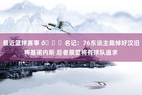 最近篮球赛事 👀名记：76东谈主裁掉好汉旧将基诺内斯 后者展望将有球队追求