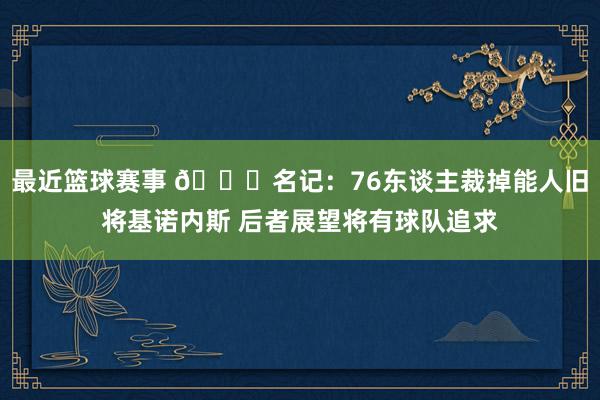 最近篮球赛事 👀名记：76东谈主裁掉能人旧将基诺内斯 后者展望将有球队追求