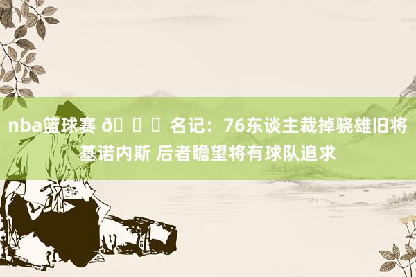 nba篮球赛 👀名记：76东谈主裁掉骁雄旧将基诺内斯 后者瞻望将有球队追求