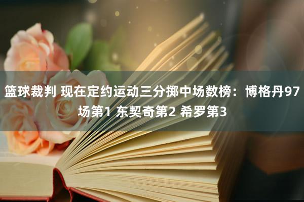 篮球裁判 现在定约运动三分掷中场数榜：博格丹97场第1 东契奇第2 希罗第3