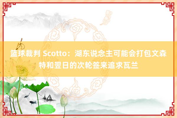 篮球裁判 Scotto：湖东说念主可能会打包文森特和翌日的次轮签来追求瓦兰