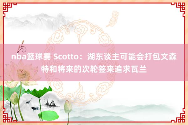 nba篮球赛 Scotto：湖东谈主可能会打包文森特和将来的次轮签来追求瓦兰