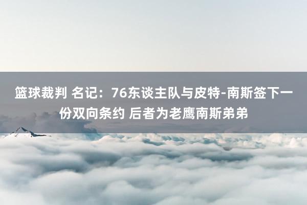 篮球裁判 名记：76东谈主队与皮特-南斯签下一份双向条约 后者为老鹰南斯弟弟